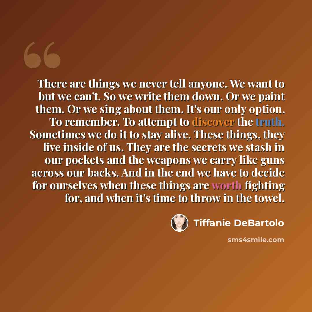 “There are things we never tell anyone. We want to but we can't. So we write them down. Or we paint them. Or we sing about them. It's our only option. To remember. To attempt to discover the truth. Sometimes we do it to stay alive. These things, they live inside of us. They are the secrets we stash…” quote by Tiffanie DeBartolo