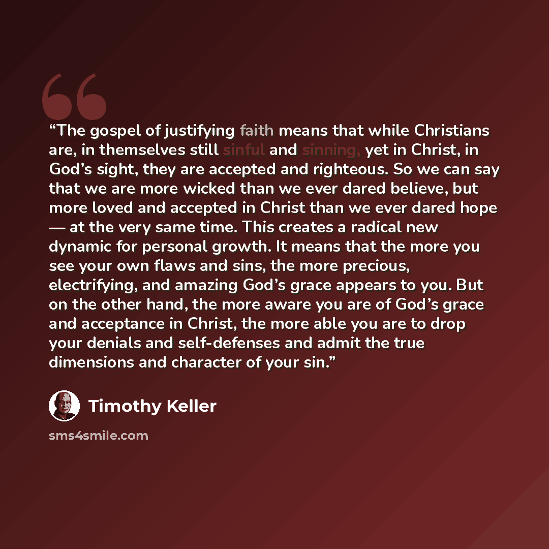 “The gospel of justifying faith means that while Christians are, in themselves still sinful and sinning, yet in Christ, in God’s sight, they are accepted and righteous. So we can say that we are more wicked than we ever dared believe, but more loved and accepted in Christ than we ever dared hope…” quote by Timothy Keller