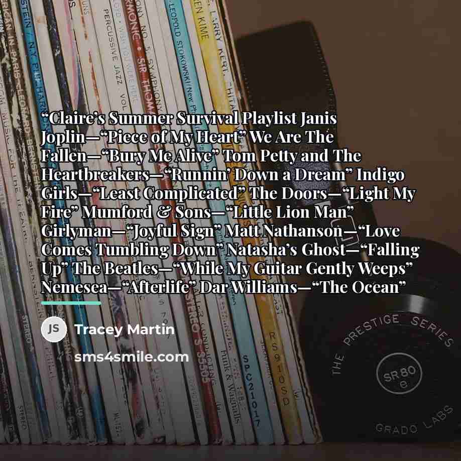 “Claire’s Summer Survival Playlist Janis Joplin—“Piece of My Heart” We Are The Fallen—“Bury Me Alive” Tom Petty and The Heartbreakers—“Runnin’ Down a Dream” Indigo Girls—“Least Complicated” The Doors—“Light My Fire” Mumford & Sons—“Little Lion Man” Girlyman—“Joyful Sign” Matt Nathanson—“Love Comes…” quote by Tracey Martin