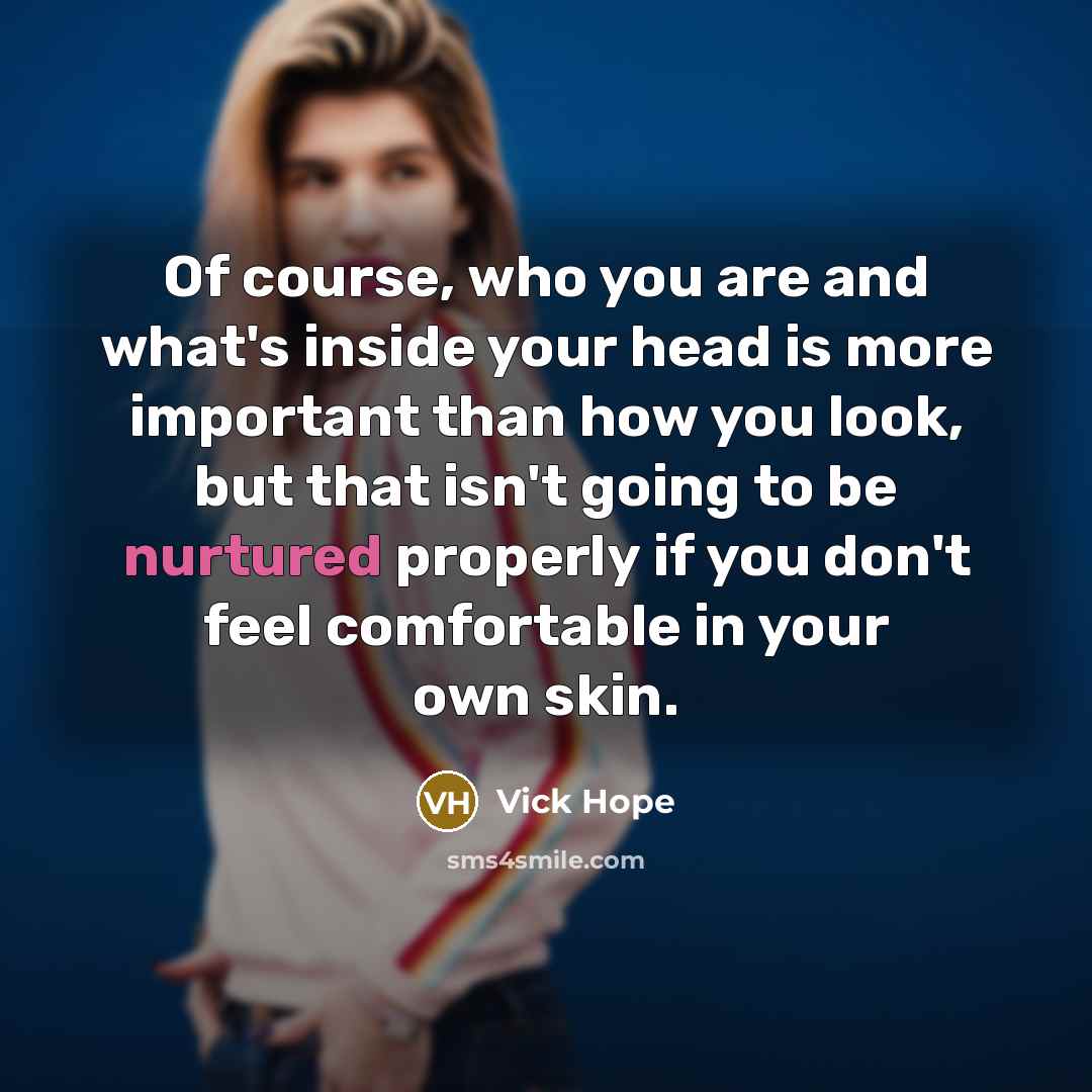 “Of course, who you are and what's inside your head is more important than how you look, but that isn't going to be nurtured properly if you don't feel comfortable in your own skin.” quote by Vick Hope