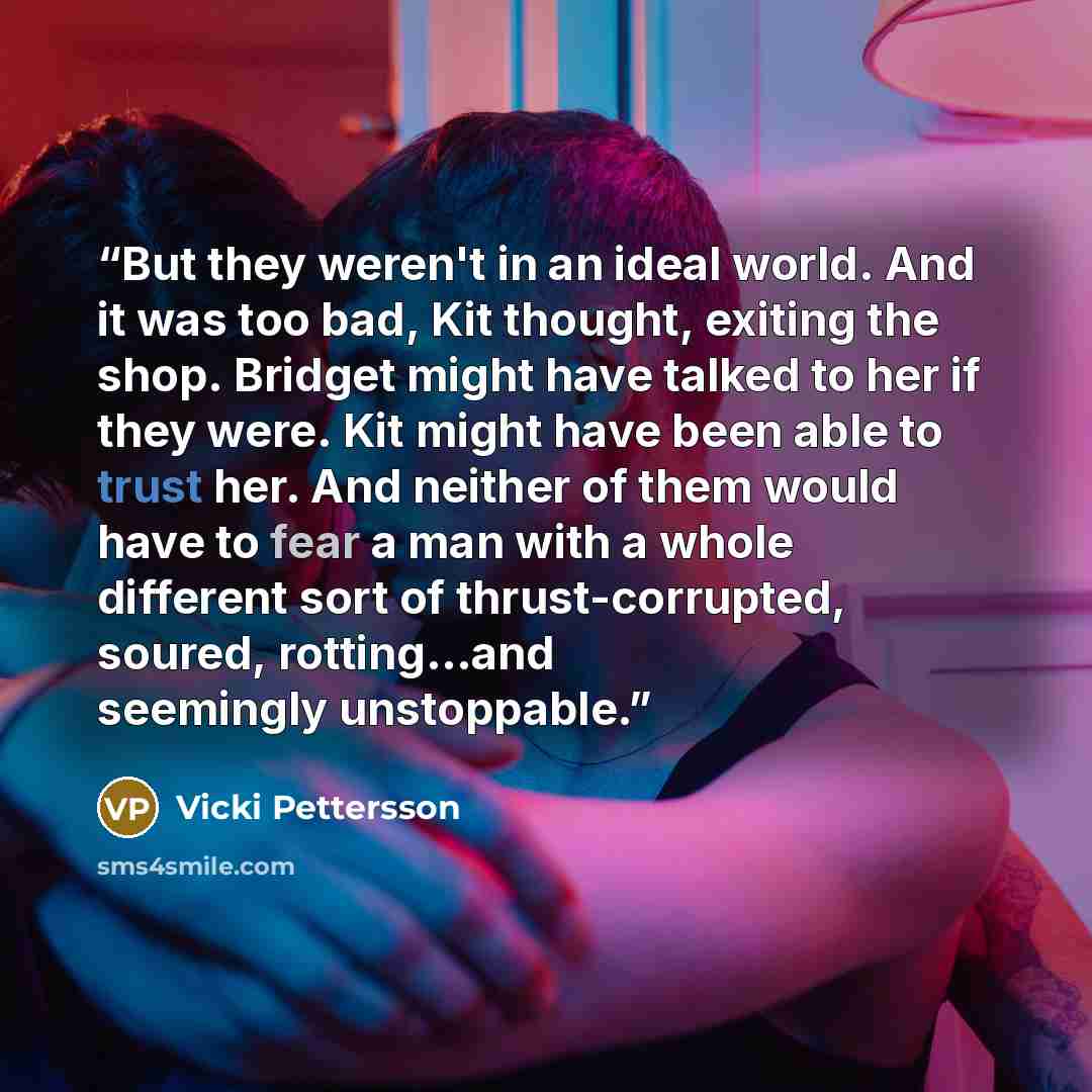 “But they weren't in an ideal world. And it was too bad, Kit thought, exiting the shop. Bridget might have talked to her if they were. Kit might have been able to trust her. And neither of them would have to fear a man with a whole different sort of thrust-corrupted, soured, rotting...and seemingly…” quote by Vicki Pettersson