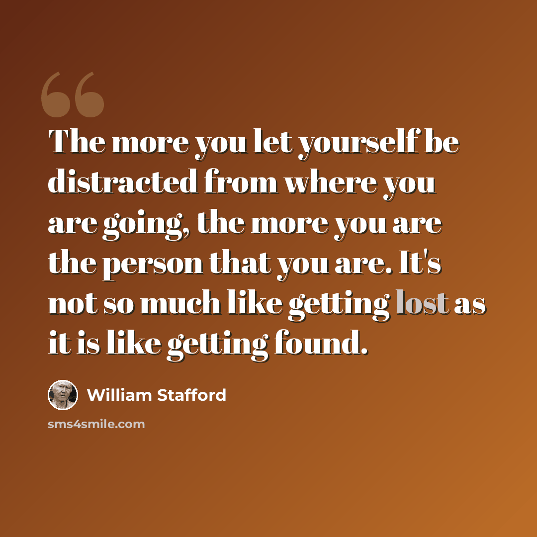 “The more you let yourself be distracted from where you are going, the more you are the person that you are. It's not so much like getting lost as it is like getting found.” quote by William Stafford