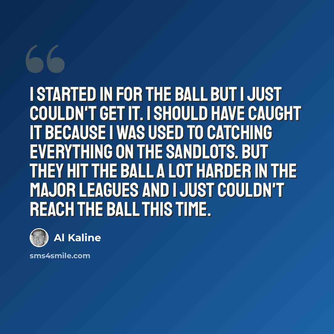 “I started in for the ball but I just couldn't get it. I should have caught it because I was used to catching everything on the sandlots. But they hit the ball a lot harder in the major leagues and I just couldn't reach the ball this time.” quote by Al Kaline