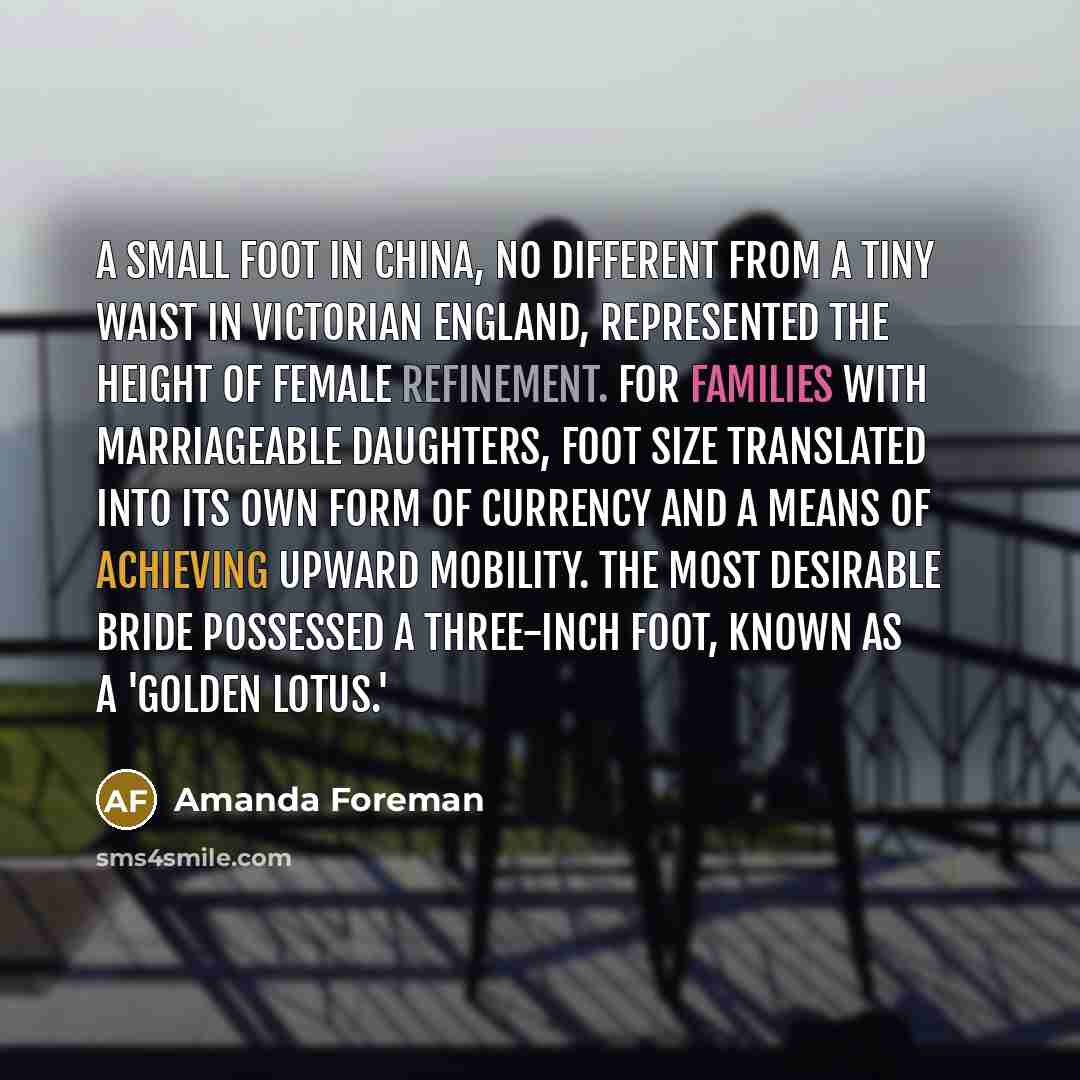 “A small foot in China, no different from a tiny waist in Victorian England, represented the height of female refinement. For families with marriageable daughters, foot size translated into its own form of currency and a means of achieving upward mobility. The most desirable bride possessed a…” quote by Amanda Foreman