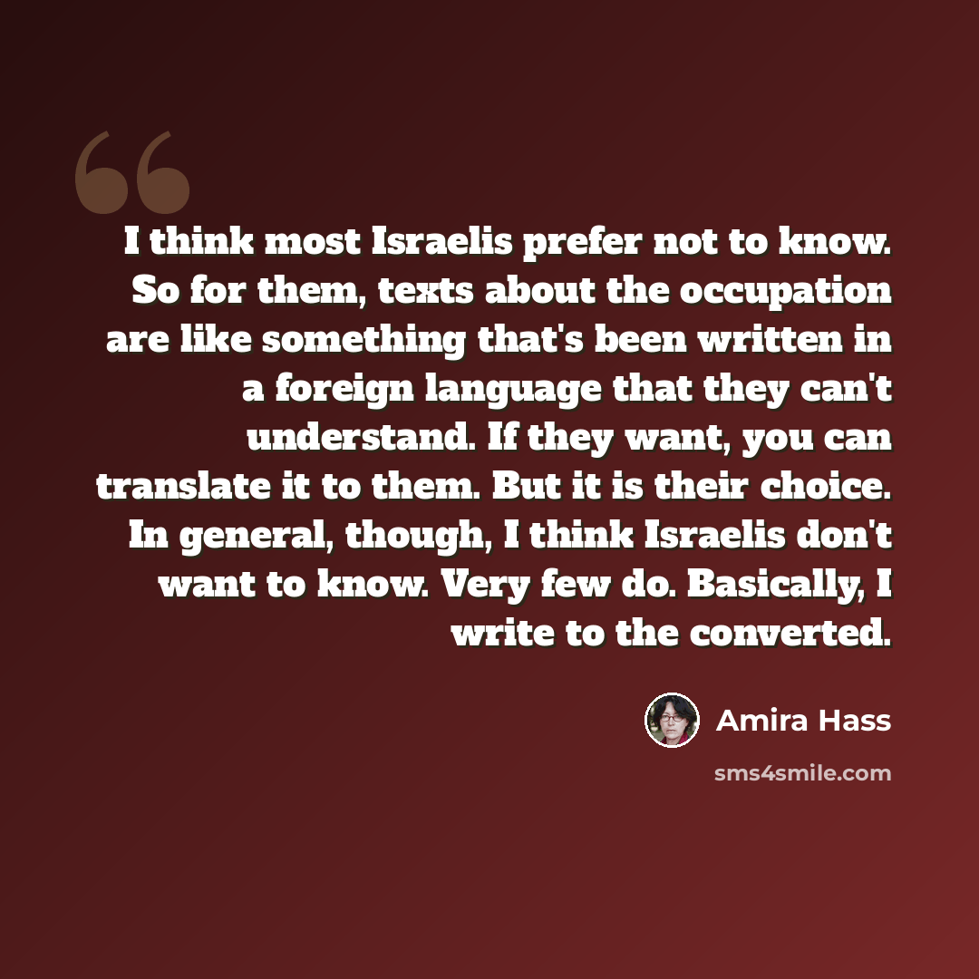 “I think most Israelis prefer not to know. So for them, texts about the occupation are like something that's been written in a foreign language that they can't understand. If they want, you can translate it to them. But it is their choice. In general, though, I think Israelis don't want to know…” quote by Amira Hass