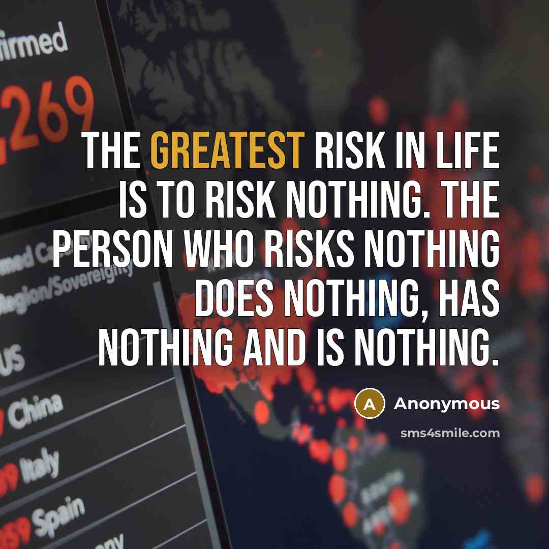 “The greatest risk in life is to risk nothing. The person who risks nothing does nothing, has nothing and is nothing.” quote by Anonymous