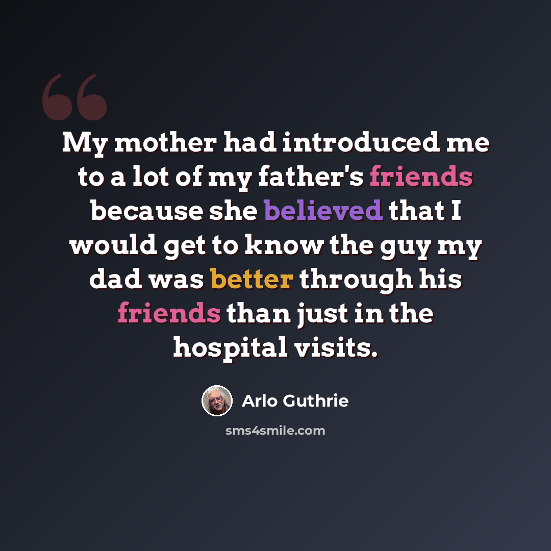 “My mother had introduced me to a lot of my father's friends because she believed that I would get to know the guy my dad was better through his friends than just in the hospital visits.” quote by Arlo Guthrie
