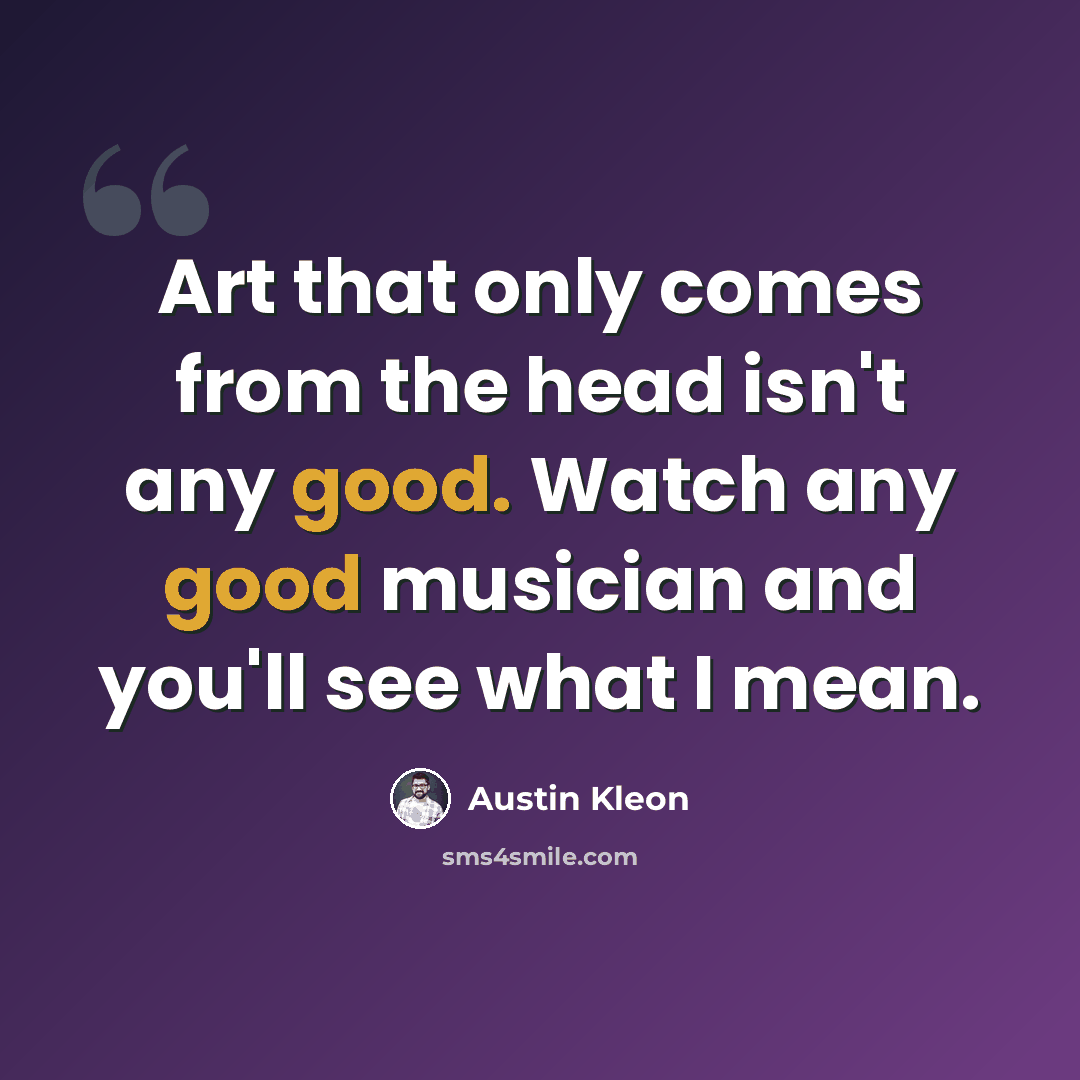“Art that only comes from the head isn't any good. Watch any good musician and you'll see what I mean.” quote by Austin Kleon