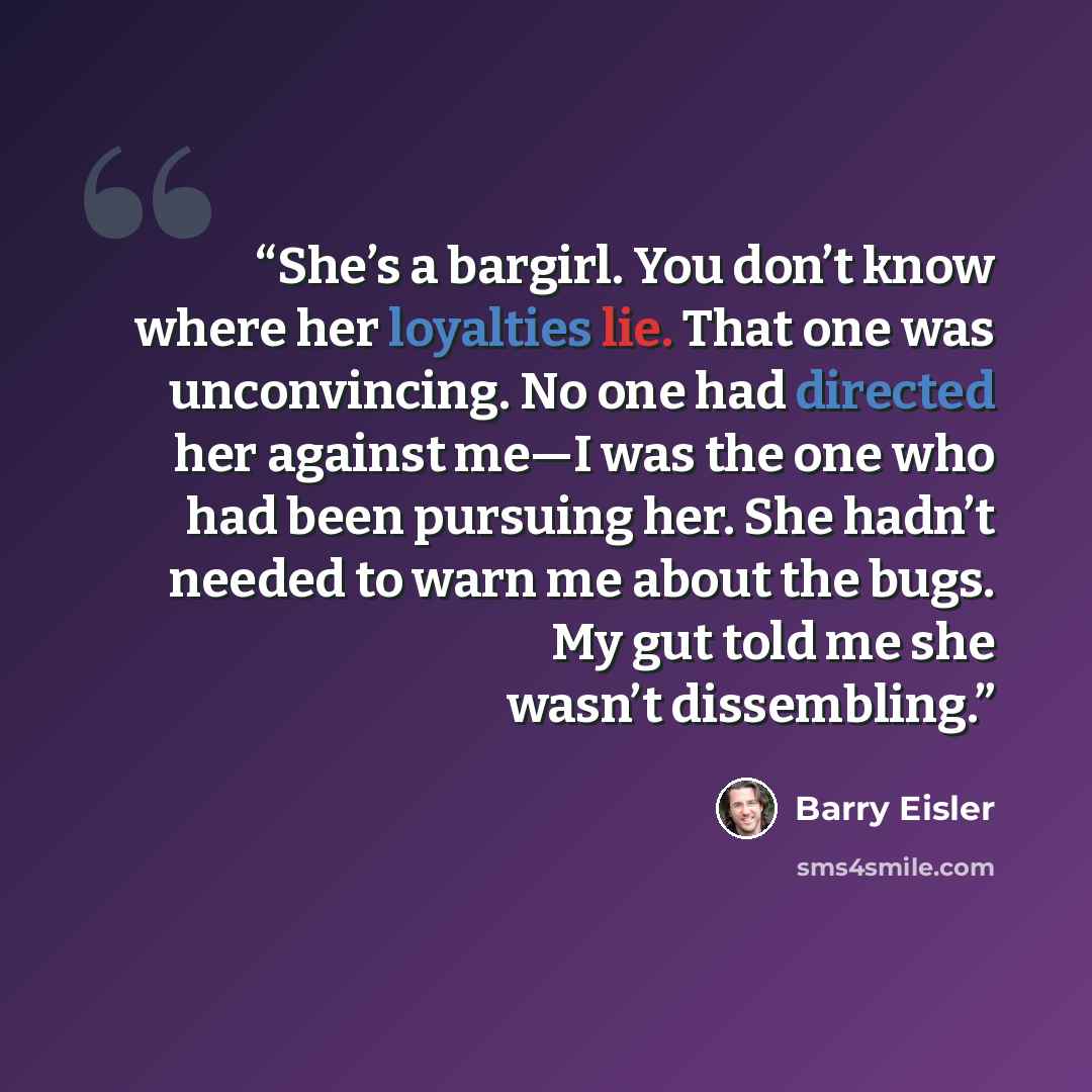 “She’s a bargirl. You don’t know where her loyalties lie. That one was unconvincing. No one had directed her against me—I was the one who had been pursuing her. She hadn’t needed to warn me about the bugs. My gut told me she wasn’t dissembling.” quote by Barry Eisler