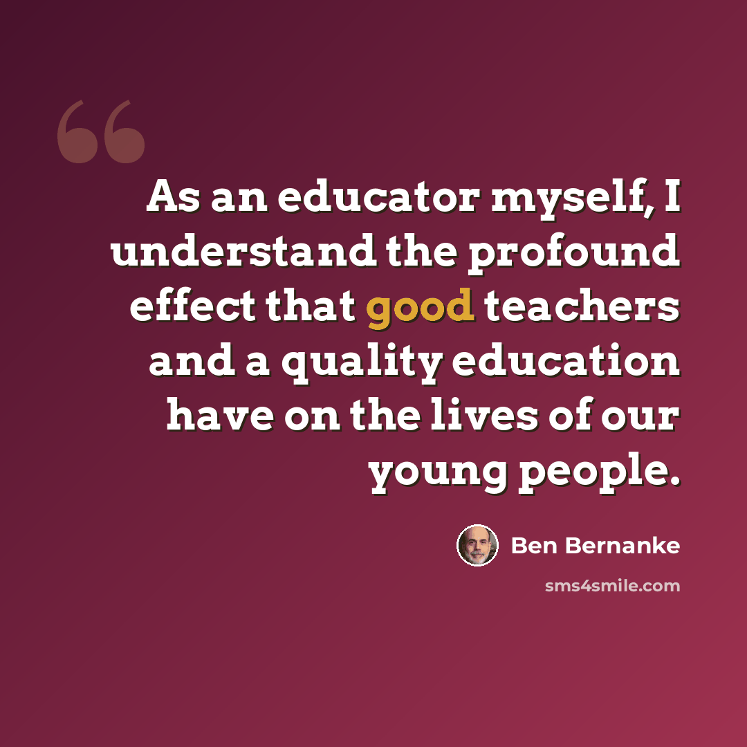 “As an educator myself, I understand the profound effect that good teachers and a quality education have on the lives of our young people.” quote by Ben Bernanke