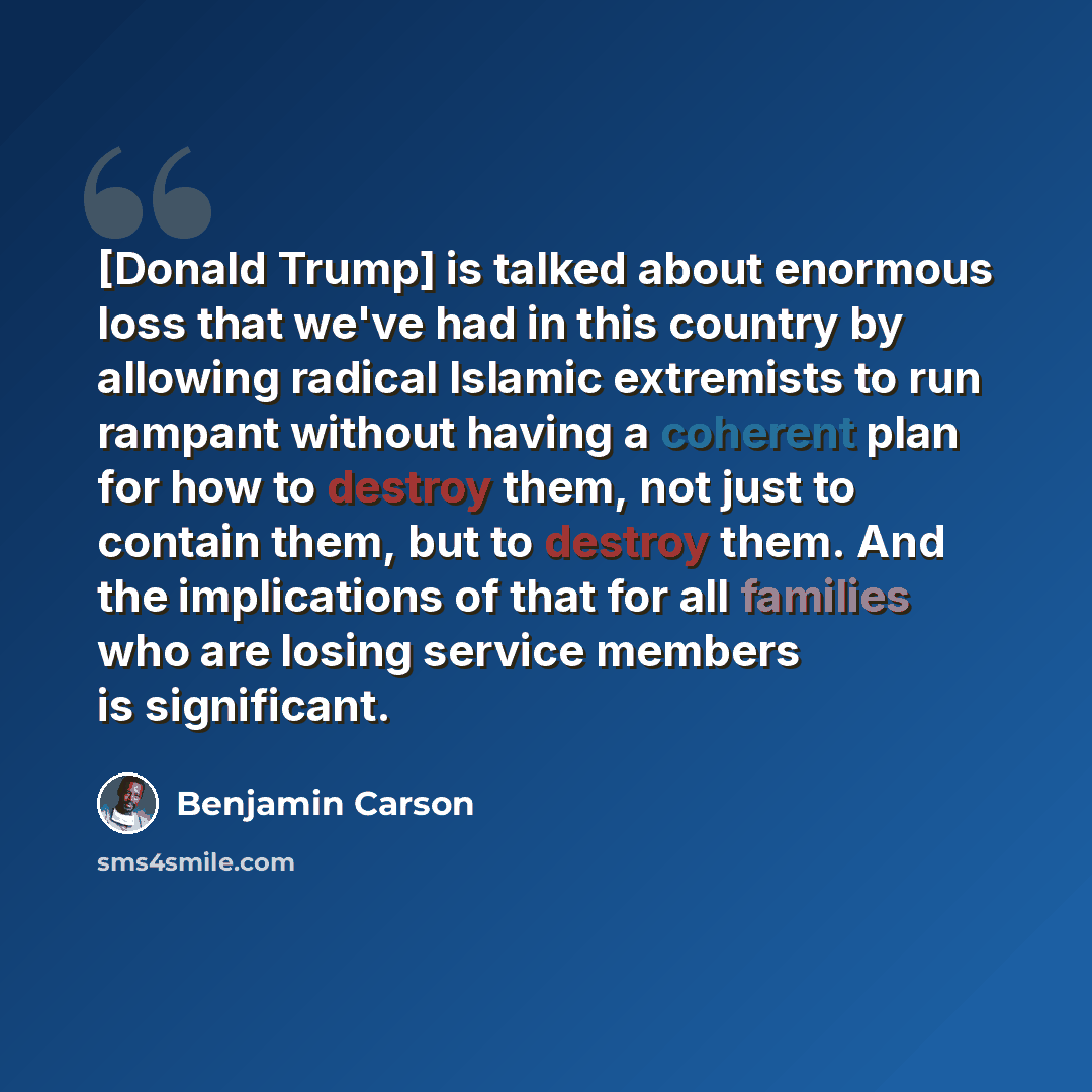 “[Donald Trump] is talked about enormous loss that we've had in this country by allowing radical Islamic extremists to run rampant without having a coherent plan for how to destroy them, not just to contain them, but to destroy them. And the implications of that for all families who are losing…” quote by Benjamin Carson