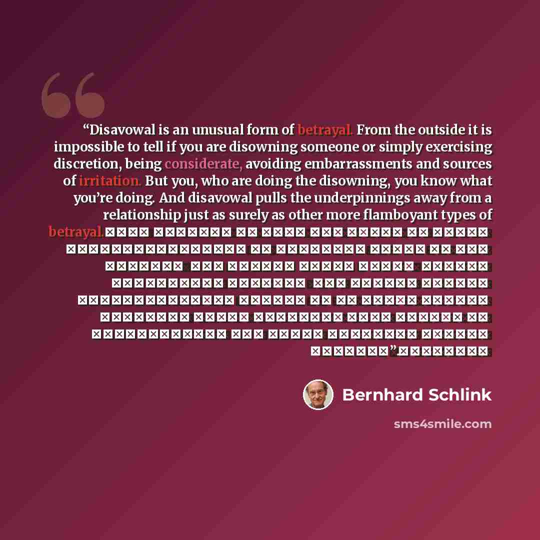 “Disavowal is an unusual form of betrayal. From the outside it is impossible to tell if you are disowning someone or simply exercising discretion, being considerate, avoiding embarrassments and sources of irritation. But you, who are doing the disowning, you know what you’re doing. And disavowal…” quote by Bernhard Schlink