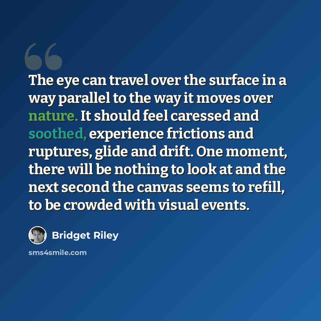 “The eye can travel over the surface in a way parallel to the way it moves over nature. It should feel caressed and soothed, experience frictions and ruptures, glide and drift. One moment, there will be nothing to look at and the next second the canvas seems to refill, to be crowded with visual…” quote by Bridget Riley