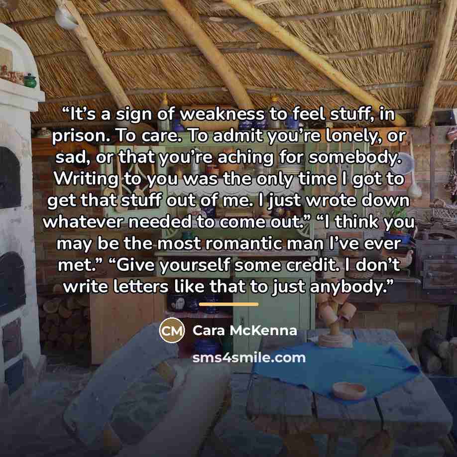 “It’s a sign of weakness to feel stuff, in prison. To care. To admit you’re lonely, or sad, or that you’re aching for somebody. Writing to you was the only time I got to get that stuff out of me. I just wrote down whatever needed to come out.” “I think you may be the most romantic man I’ve ever…” quote by Cara McKenna