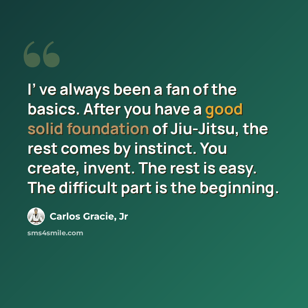 “I’ ve always been a fan of the basics. After you have a good solid foundation of Jiu-Jitsu, the rest comes by instinct. You create, invent. The rest is easy. The difficult part is the beginning.” quote by Carlos Gracie, Jr