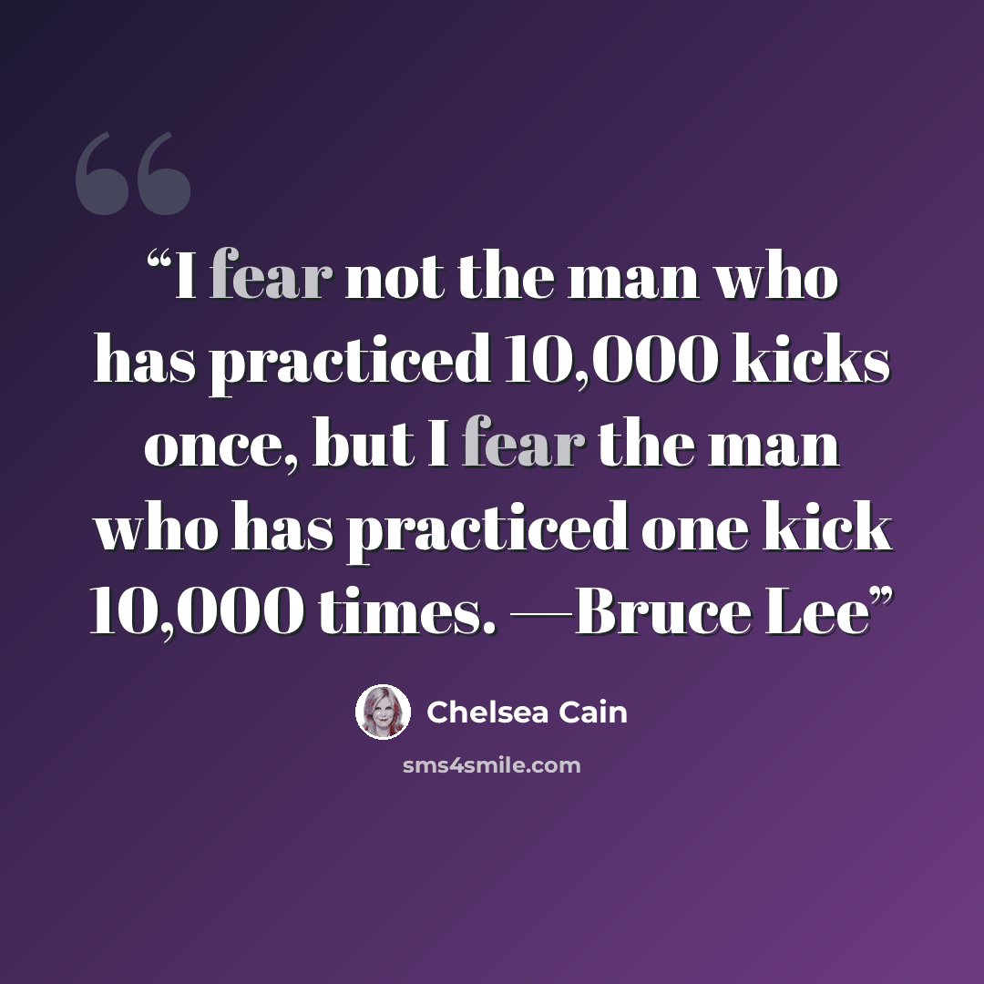 “I fear not the man who has practiced 10,000 kicks once, but I fear the man who has practiced one kick 10,000 times. —Bruce Lee” quote by Chelsea Cain