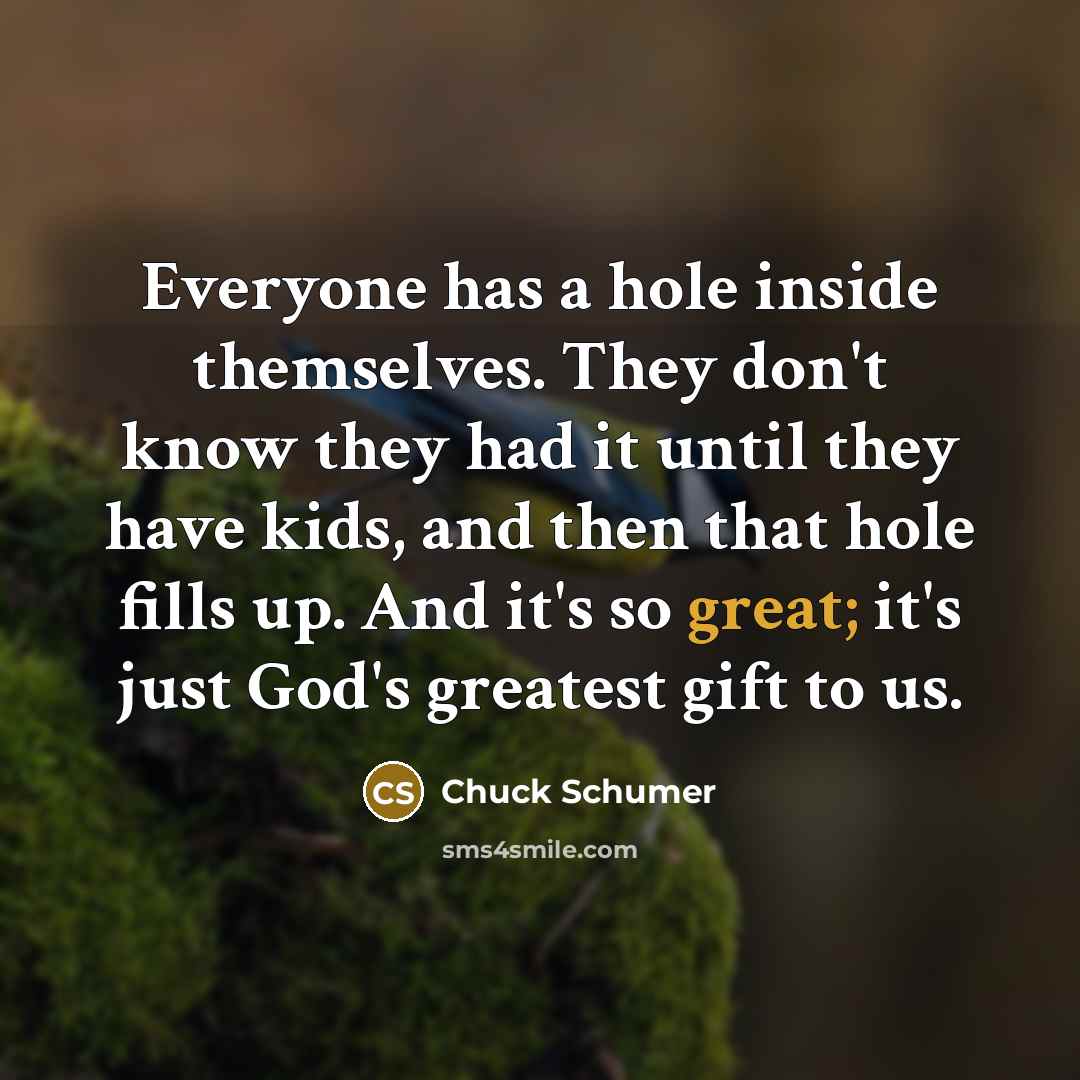 “Everyone has a hole inside themselves. They don't know they had it until they have kids, and then that hole fills up. And it's so great; it's just God's greatest gift to us.” quote by Chuck Schumer