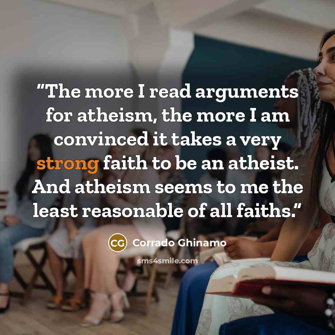 “The more I read arguments for atheism, the more I am convinced it takes a very strong faith to be an atheist. And atheism seems to me the least reasonable of all faiths.” quote by Corrado Ghinamo