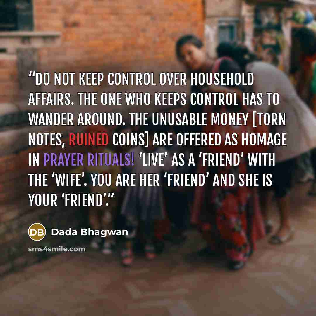 “Do not keep control over household affairs. The one who keeps control has to wander around. The unusable money [torn notes, ruined coins] are offered as homage in prayer rituals! ‘Live’ as a ‘friend’ with the ‘wife’. You are her ‘friend’ and she is your ‘friend’.” quote by Dada Bhagwan