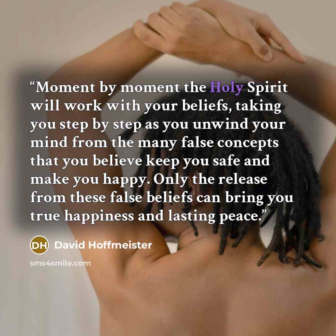 “Moment by moment the Holy Spirit will work with your beliefs, taking you step by step as you unwind your mind from the many false concepts that you believe keep you safe and make you happy. Only the release from these false beliefs can bring you true happiness and lasting peace.” quote by David Hoffmeister