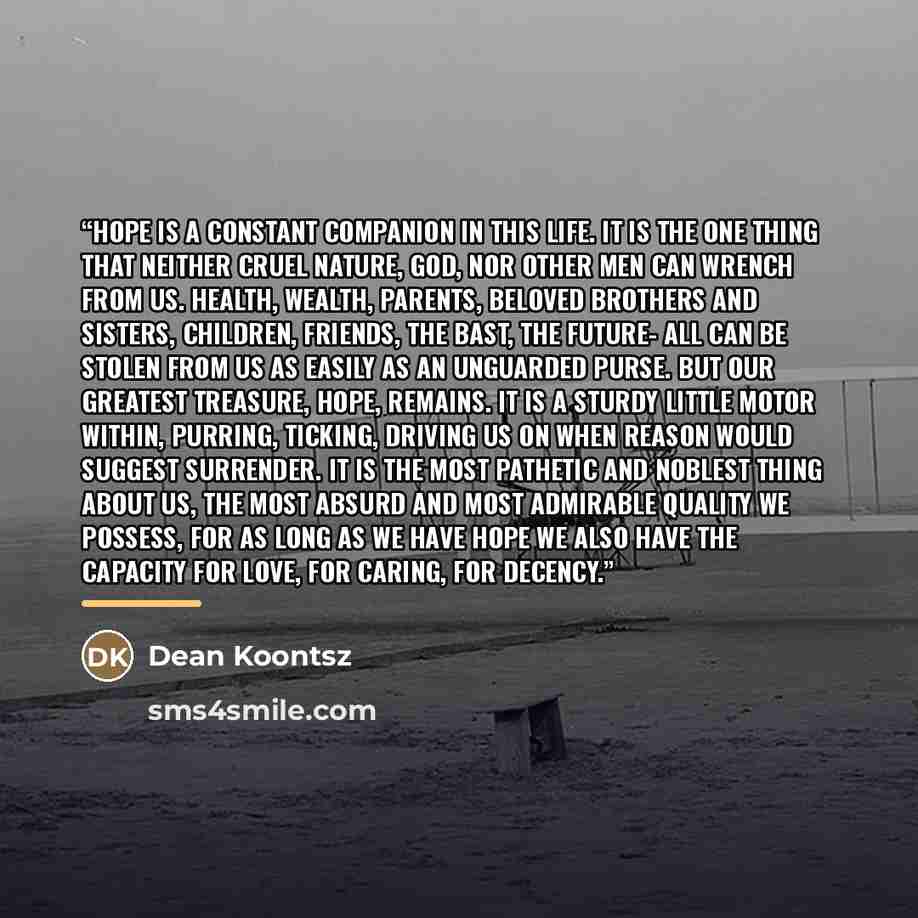 “Hope is a constant companion in this life. It is the one thing that neither cruel nature, God, nor other men can wrench from us. Health, wealth, parents, beloved brothers and sisters, children, friends, the bast, the future- all can be stolen from us as easily as an unguarded purse. But our…” quote by Dean Koontsz