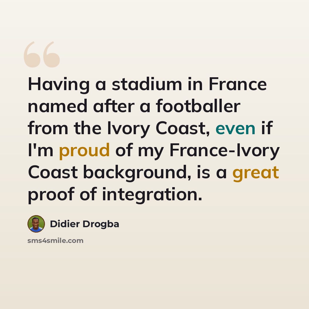 “Having a stadium in France named after a footballer from the Ivory Coast, even if I'm proud of my France-Ivory Coast background, is a great proof of integration.” quote by Didier Drogba