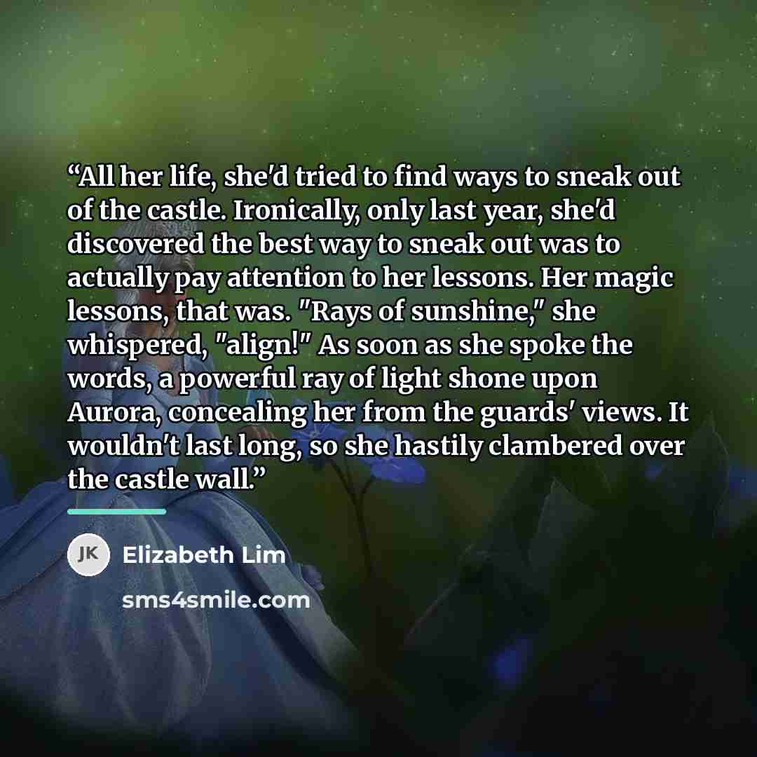 “All her life, she'd tried to find ways to sneak out of the castle. Ironically, only last year, she'd discovered the best way to sneak out was to actually pay attention to her lessons. Her magic lessons, that was. "Rays of sunshine," she whispered, "align!" As soon as she spoke the words, a…” quote by Elizabeth Lim