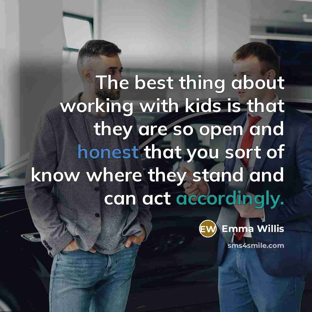 “The best thing about working with kids is that they are so open and honest that you sort of know where they stand and can act accordingly.” quote by Emma Willis