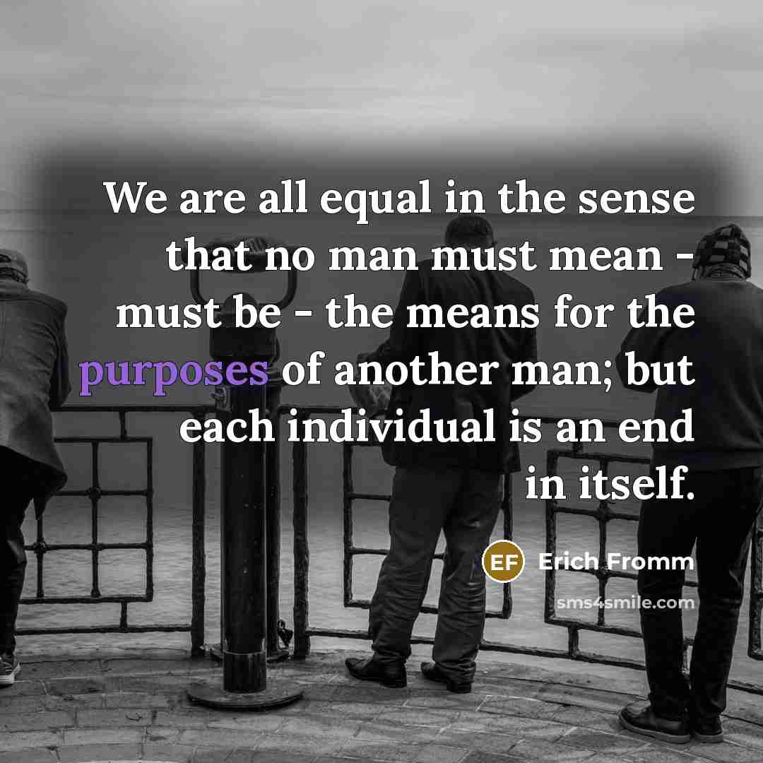 “We are all equal in the sense that no man must mean - must be - the means for the purposes of another man; but each individual is an end in itself.” quote by Erich Fromm