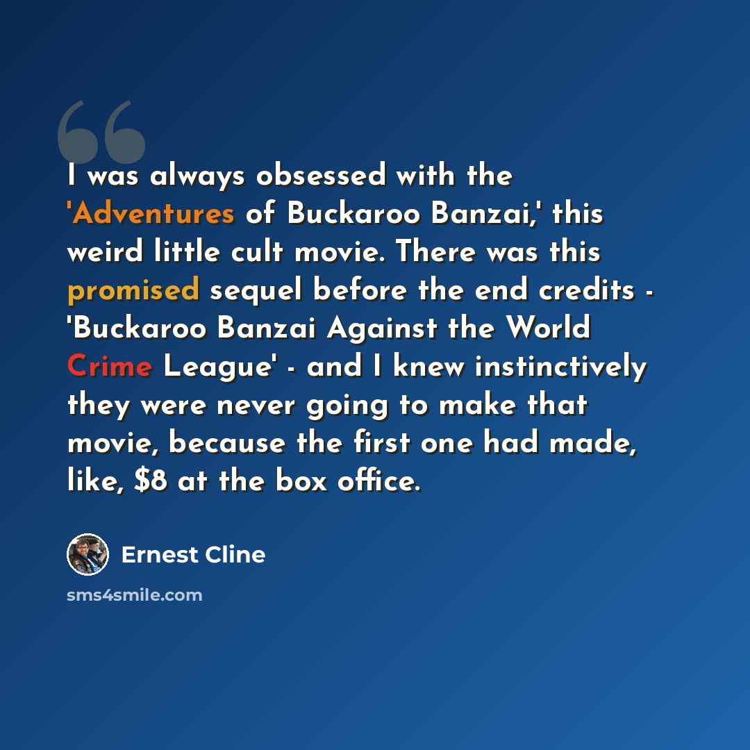 “I was always obsessed with the 'Adventures of Buckaroo Banzai,' this weird little cult movie. There was this promised sequel before the end credits - 'Buckaroo Banzai Against the World Crime League' - and I knew instinctively they were never going to make that movie, because the first one had…” quote by Ernest Cline