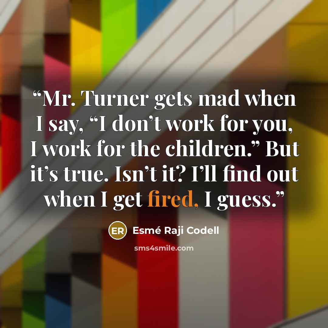 “Mr. Turner gets mad when I say, “I don’t work for you, I work for the children.” But it’s true. Isn’t it? I’ll find out when I get fired, I guess.” quote by Esmé Raji Codell