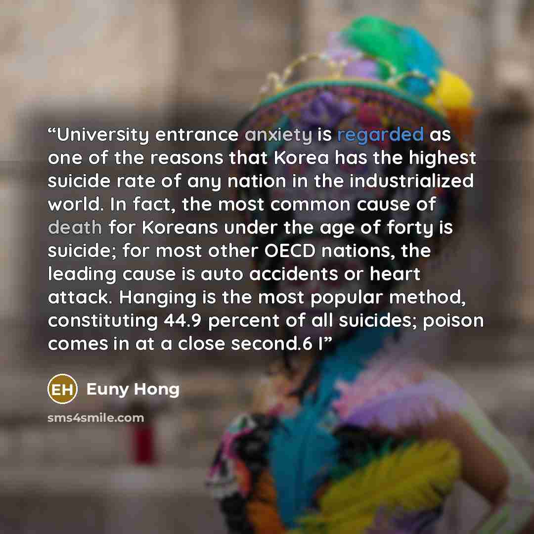 “University entrance anxiety is regarded as one of the reasons that Korea has the highest suicide rate of any nation in the industrialized world. In fact, the most common cause of death for Koreans under the age of forty is suicide; for most other OECD nations, the leading cause is auto accidents…” quote by Euny Hong