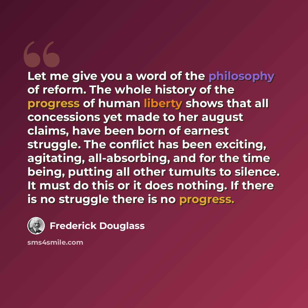 “Let me give you a word of the philosophy of reform. The whole history of the progress of human liberty shows that all concessions yet made to her august claims, have been born of earnest struggle. The conflict has been exciting, agitating, all-absorbing, and for the time being, putting all other…” quote by Frederick Douglass