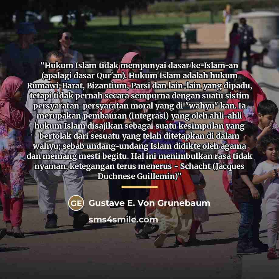 “Hukum Islam tidak mempunyai dasar ke-Islam-an (apalagi dasar Qur'an). Hukum Islam adalah hukum Rumawi-Barat, Bizantium, Parsi dan lain-lain yang dipadu, tetapi tidak pernah secara sempurna dengan suatu sistim persyaratan-persyaratan moral yang di "wahyu" kan. Ia merupakan pembauran (integrasi)…” quote by Gustave E. Von Grunebaum