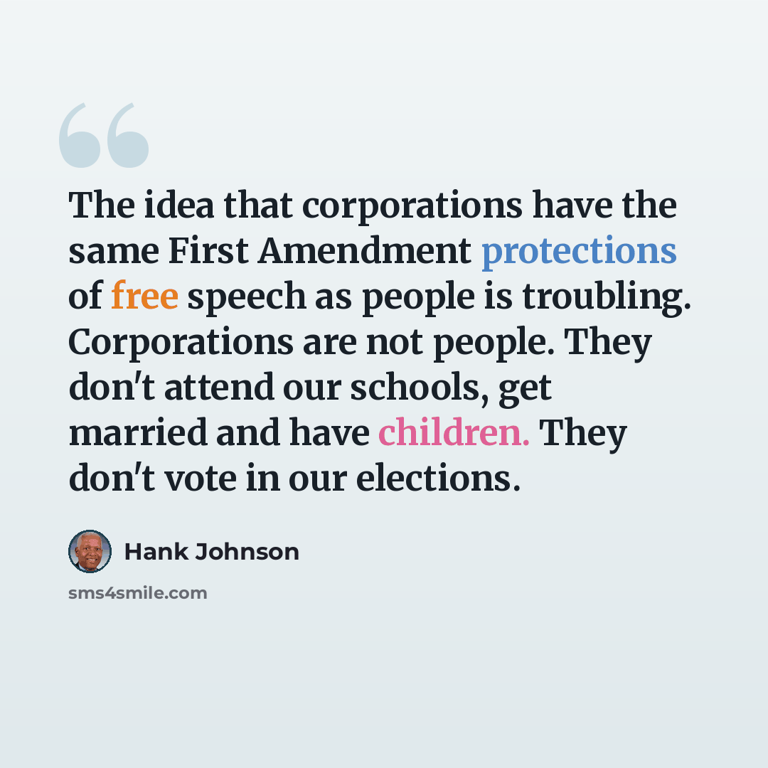 “The idea that corporations have the same First Amendment protections of free speech as people is troubling. Corporations are not people. They don't attend our schools, get married and have children. They don't vote in our elections.” quote by Hank Johnson