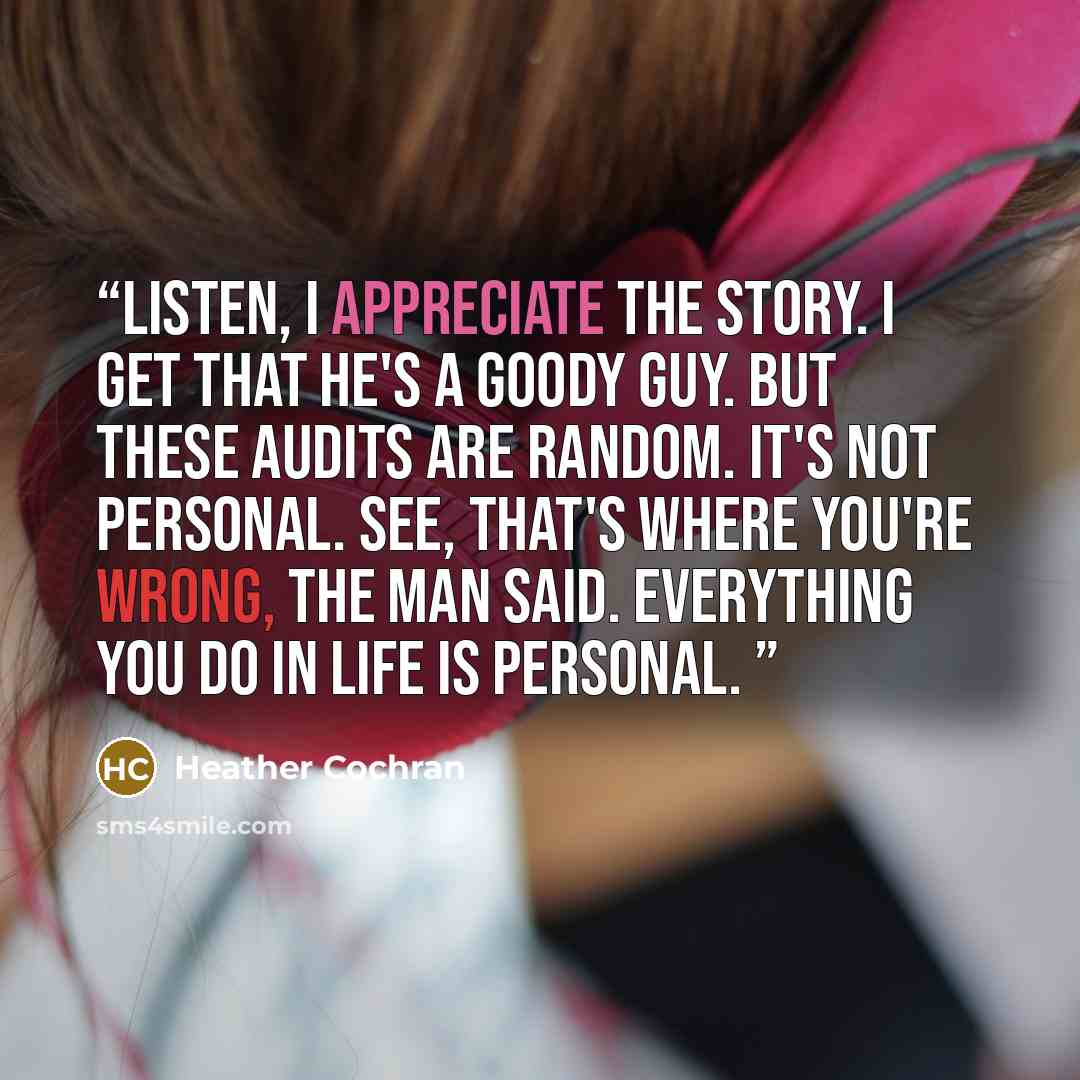 “listen, i appreciate the story. i get that he's a goody guy. but these audits are random. it's not personal. see, that's where you're wrong, the man said. everything you do in life is personal.” quote by Heather Cochran