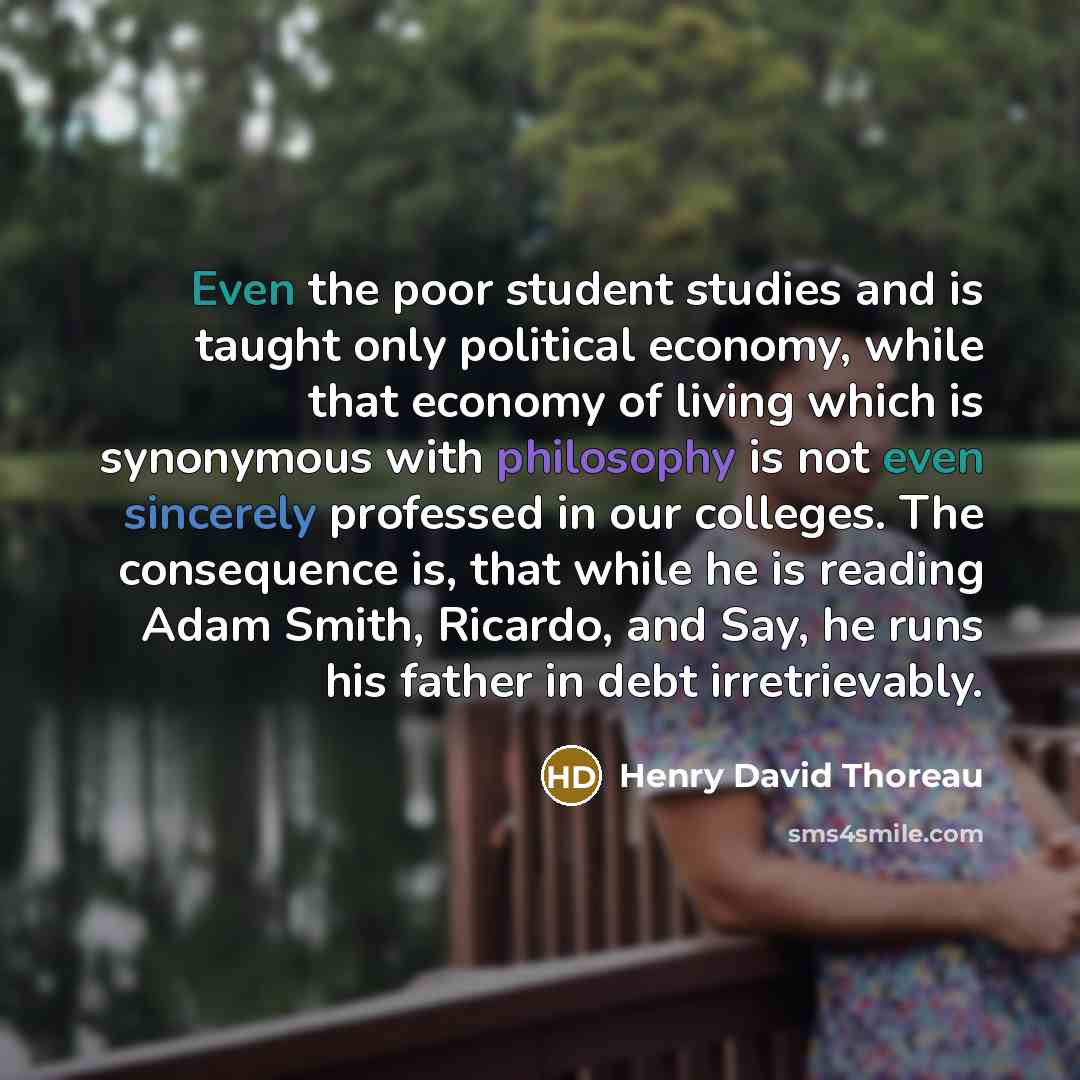 “Even the poor student studies and is taught only political economy, while that economy of living which is synonymous with philosophy is not even sincerely professed in our colleges. The consequence is, that while he is reading Adam Smith, Ricardo, and Say, he runs his father in debt irretrievably.” quote by Henry David Thoreau