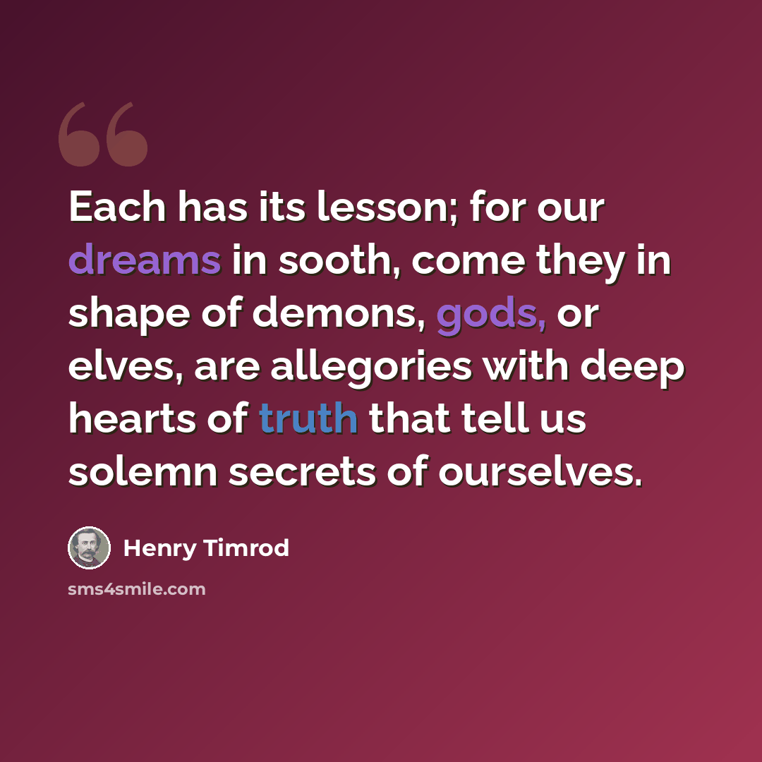 “Each has its lesson; for our dreams in sooth, come they in shape of demons, gods, or elves, are allegories with deep hearts of truth that tell us solemn secrets of ourselves.” quote by Henry Timrod