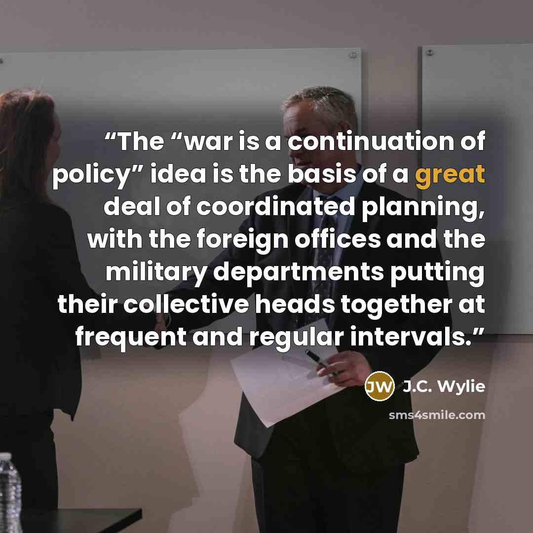 “The “war is a continuation of policy” idea is the basis of a great deal of coordinated planning, with the foreign offices and the military departments putting their collective heads together at frequent and regular intervals.” quote by J.C. Wylie