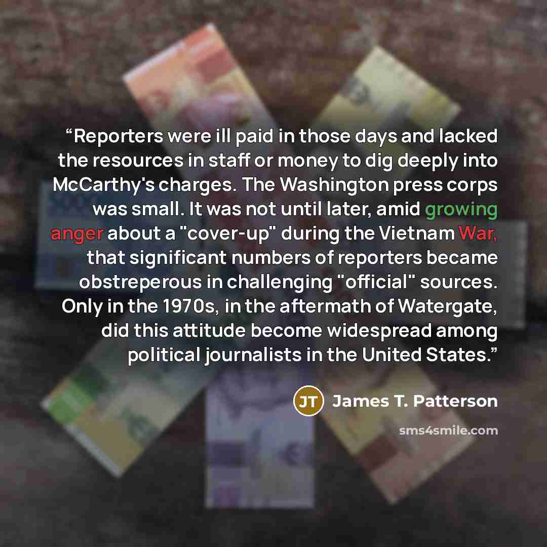 “Reporters were ill paid in those days and lacked the resources in staff or money to dig deeply into McCarthy's charges. The Washington press corps was small. It was not until later, amid growing anger about a "cover-up" during the Vietnam War, that significant numbers of reporters became…” quote by James T. Patterson