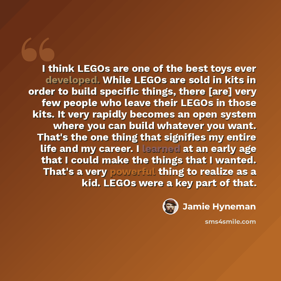 “I think LEGOs are one of the best toys ever developed. While LEGOs are sold in kits in order to build specific things, there [are] very few people who leave their LEGOs in those kits. It very rapidly becomes an open system where you can build whatever you want. That's the one thing that signifies…” quote by Jamie Hyneman