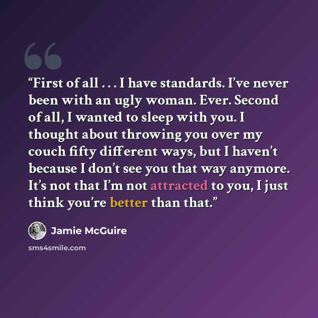 “First of all . . . I have standards. I’ve never been with an ugly woman. Ever. Second of all, I wanted to sleep with you. I thought about throwing you over my couch fifty different ways, but I haven’t because I don’t see you that way anymore. It’s not that I’m not attracted to you, I just think…” quote by Jamie McGuire