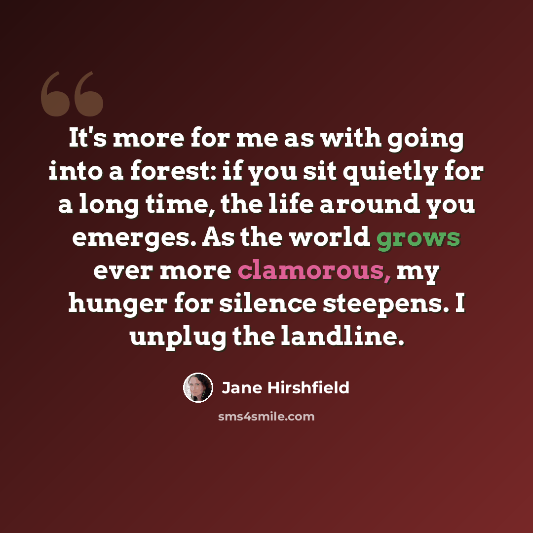 “It's more for me as with going into a forest: if you sit quietly for a long time, the life around you emerges. As the world grows ever more clamorous, my hunger for silence steepens. I unplug the landline.” quote by Jane Hirshfield
