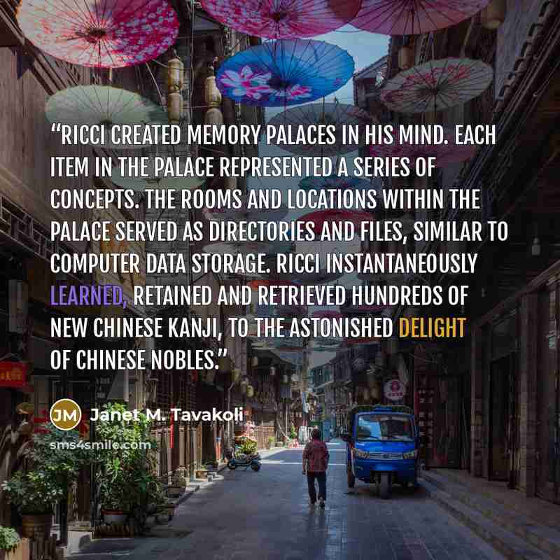 “Ricci created memory palaces in his mind. Each item in the palace represented a series of concepts. The rooms and locations within the palace served as directories and files, similar to computer data storage. Ricci instantaneously learned, retained and retrieved hundreds of new Chinese kanji, to…” quote by Janet M. Tavakoli