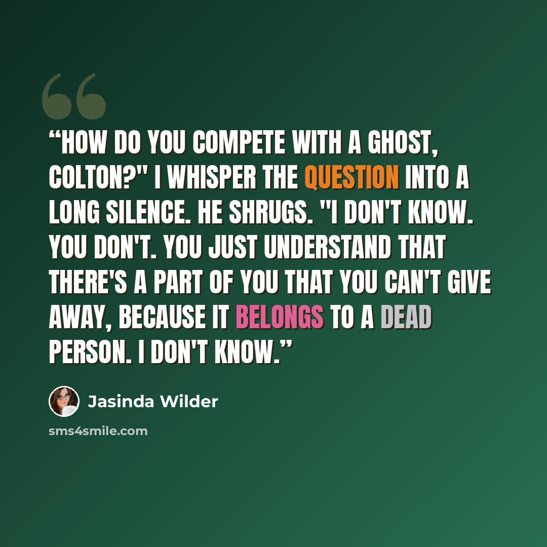 “How do you compete with a ghost, Colton?" I whisper the question into a long silence. He shrugs. "I don't know. You don't. You just understand that there's a part of you that you can't give away, because it belongs to a dead person. I don't know.” quote by Jasinda Wilder