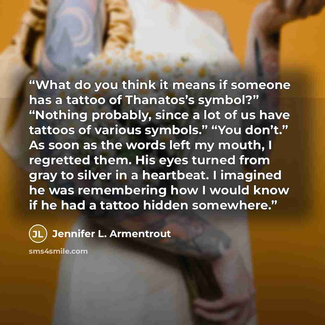 “What do you think it means if someone has a tattoo of Thanatos’s symbol?” “Nothing probably, since a lot of us have tattoos of various symbols.” “You don’t.” As soon as the words left my mouth, I regretted them. His eyes turned from gray to silver in a heartbeat. I imagined he was remembering how…” quote by Jennifer L. Armentrout