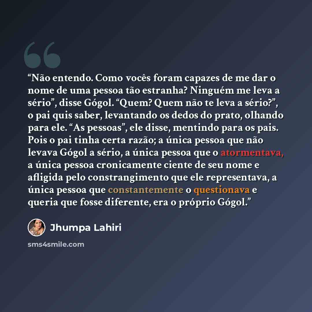 “Não entendo. Como vocês foram capazes de me dar o nome de uma pessoa tão estranha? Ninguém me leva a sério”, disse Gógol. “Quem? Quem não te leva a sério?”, o pai quis saber, levantando os dedos do prato, olhando para ele. “As pessoas”, ele disse, mentindo para os pais. Pois o pai tinha certa…” quote by Jhumpa Lahiri