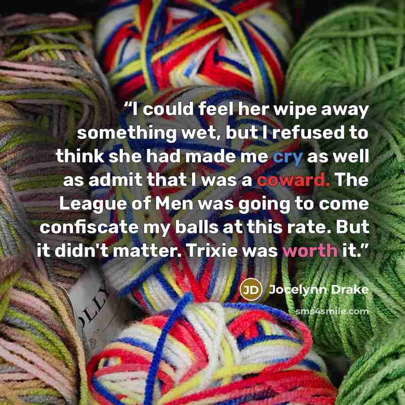 “I could feel her wipe away something wet, but I refused to think she had made me cry as well as admit that I was a coward. The League of Men was going to come confiscate my balls at this rate. But it didn't matter. Trixie was worth it.” quote by Jocelynn Drake