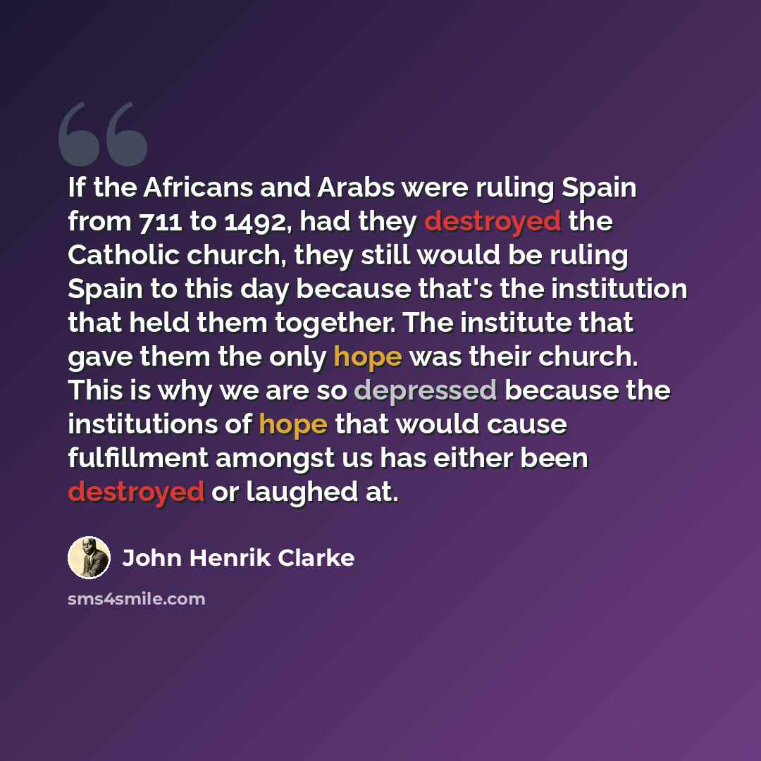 “If the Africans and Arabs were ruling Spain from 711 to 1492, had they destroyed the Catholic church, they still would be ruling Spain to this day because that's the institution that held them together. The institute that gave them the only hope was their church. This is why we are so depressed…” quote by John Henrik Clarke