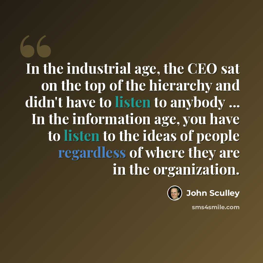 “In the industrial age, the CEO sat on the top of the hierarchy and didn't have to listen to anybody ... In the information age, you have to listen to the ideas of people regardless of where they are in the organization.” quote by John Sculley